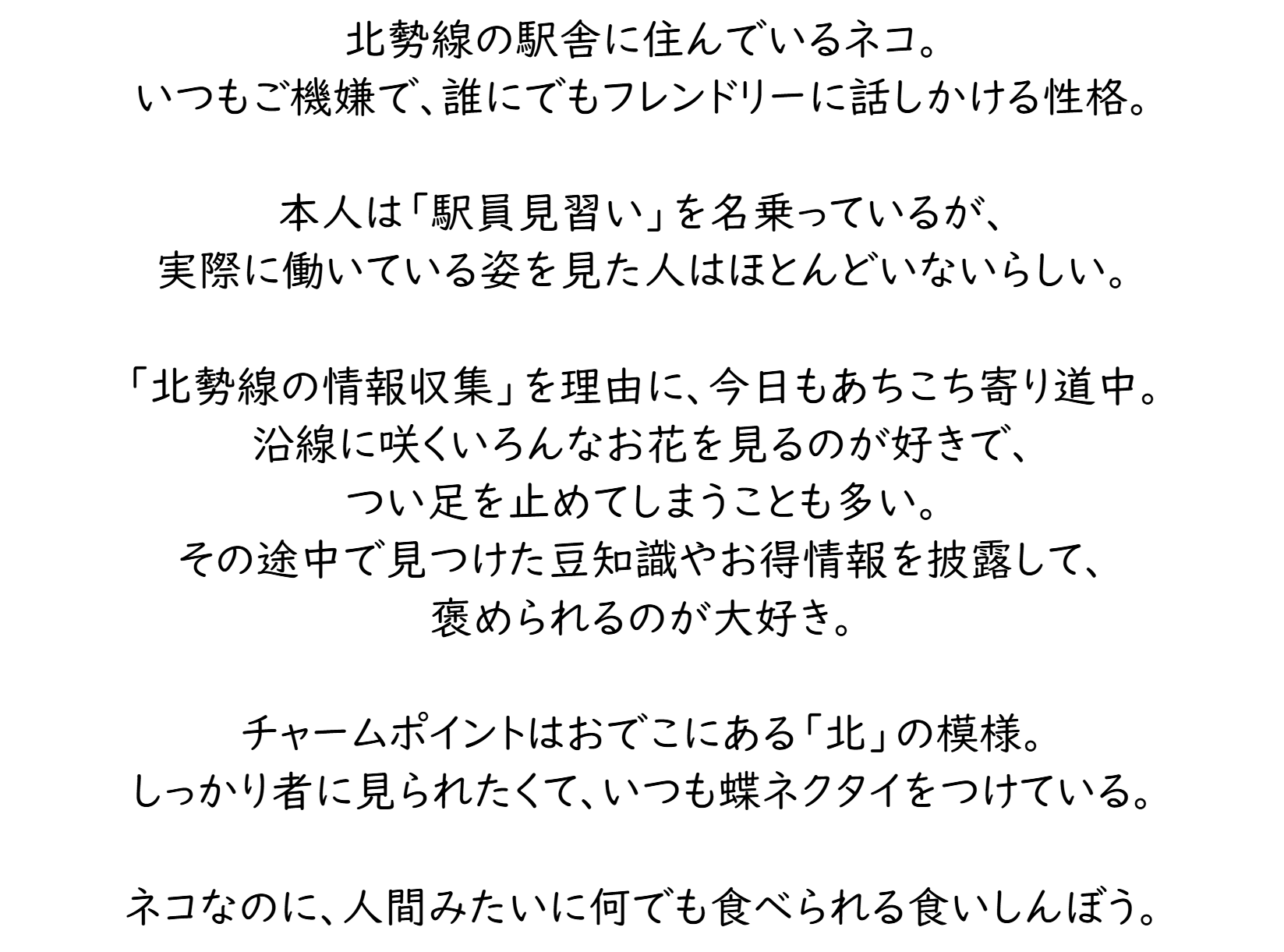 北勢線の駅舎に住んでいるネコ。いつもご機嫌で、誰にでもフレンドリーに話しかける性格。本人は「駅員見習い」を名乗っているが、実際に働いている姿を見た人はほとんどいないらしい。「北勢線の情報収集」を理由に、今日もあちこち寄り道中。沿線に咲くいろんなお花を見るのが好きで、つい足を止めてしまうことも多い。その途中で見つけた豆知識やお得情報を披露して、褒められるのが大好き。チャームポイントはおでこにある「北」の模様。しっかり者に見られたくて、いつも蝶ネクタイをつけている。ネコなのに、人間みたいに何でも食べられる食いしんぼう。